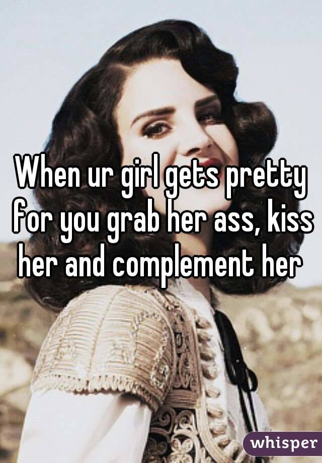 When ur girl gets pretty for you grab her ass, kiss her and complement her 