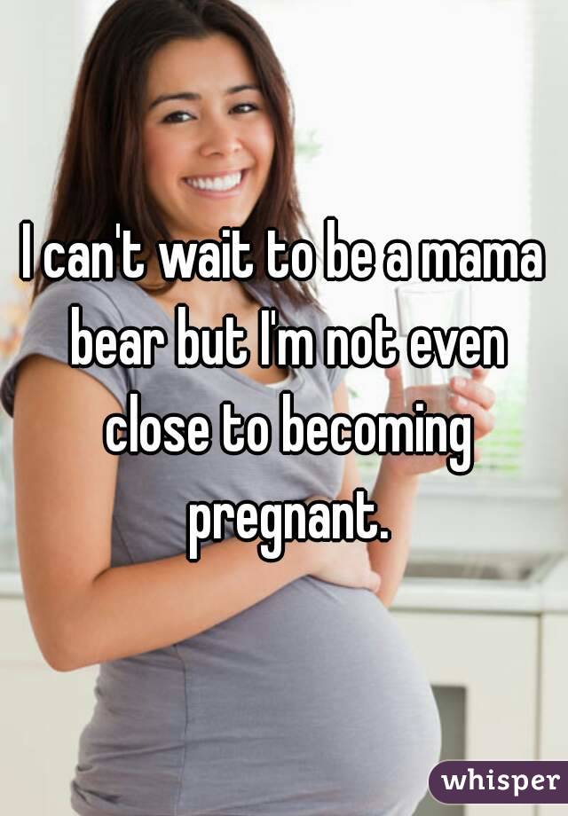 I can't wait to be a mama bear but I'm not even close to becoming pregnant.