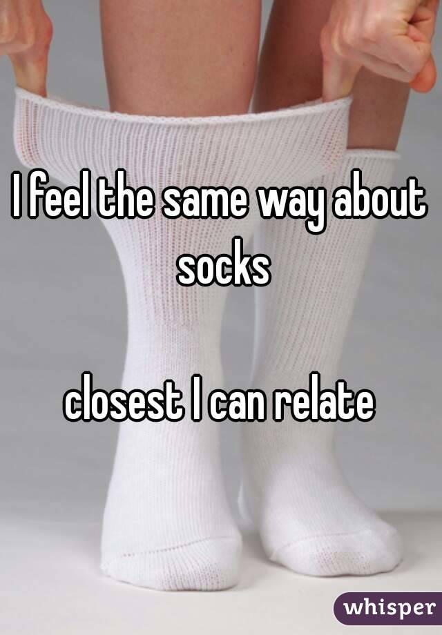 I feel the same way about socks

closest I can relate