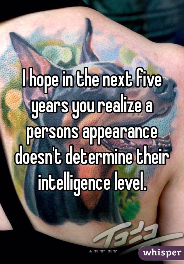 I hope in the next five years you realize a persons appearance doesn't determine their intelligence level. 