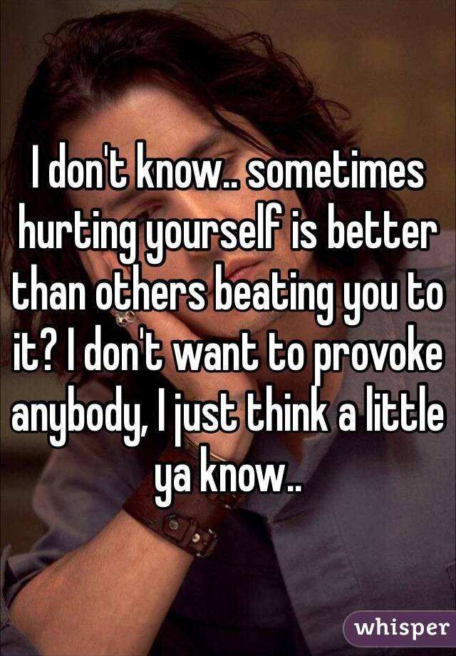 I don't know.. sometimes hurting yourself is better than others beating you to it? I don't want to provoke anybody, I just think a little ya know.. 