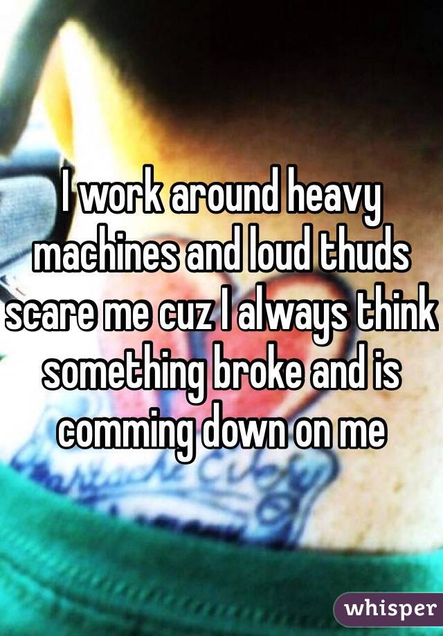 I work around heavy machines and loud thuds scare me cuz I always think something broke and is comming down on me 