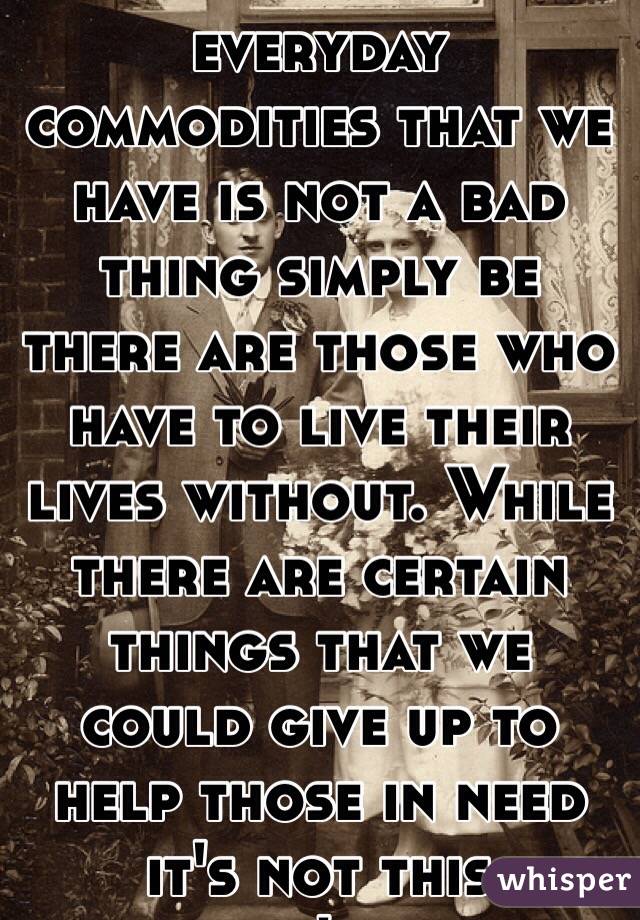 Enjoying the everyday commodities that we have is not a bad thing simply be there are those who have to live their lives without. While there are certain things that we could give up to help those in need it's not this person's fault