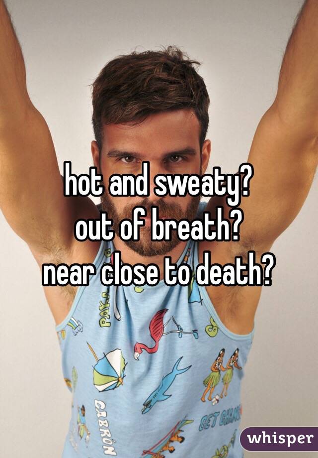 hot and sweaty?
out of breath?
near close to death?