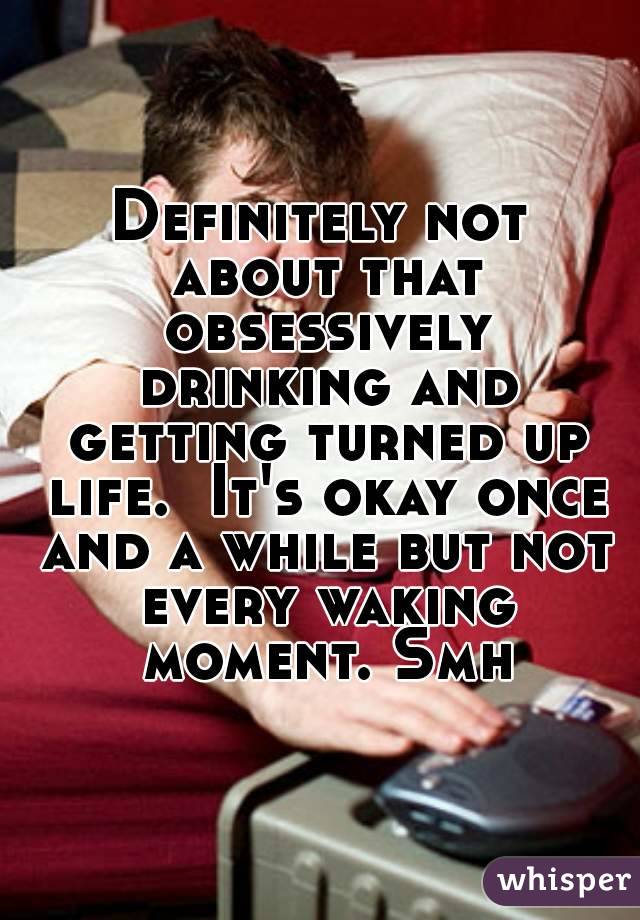 Definitely not about that obsessively drinking and getting turned up life.  It's okay once and a while but not every waking moment. Smh