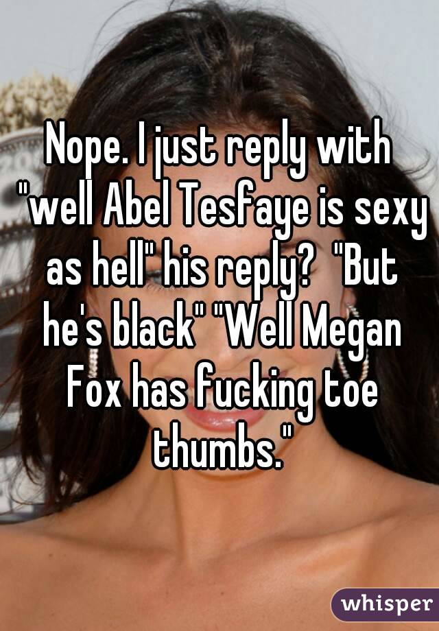 Nope. I just reply with "well Abel Tesfaye is sexy as hell" his reply?  "But he's black" "Well Megan Fox has fucking toe thumbs."
