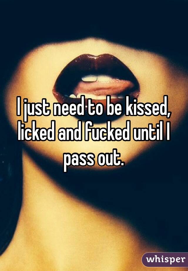 I just need to be kissed, licked and fucked until I pass out. 