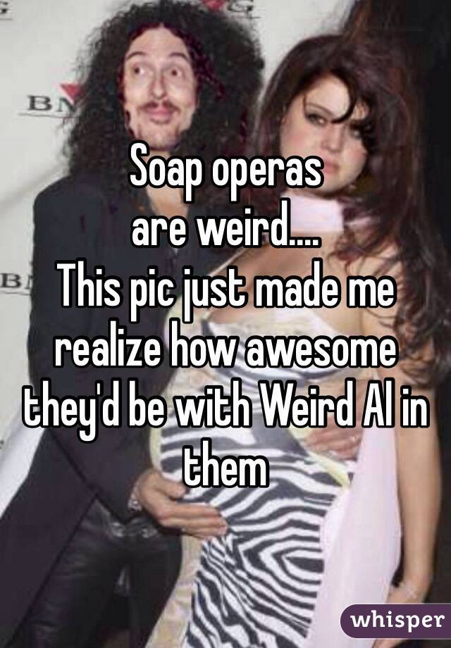 Soap operas 
are weird....
This pic just made me realize how awesome they'd be with Weird Al in them