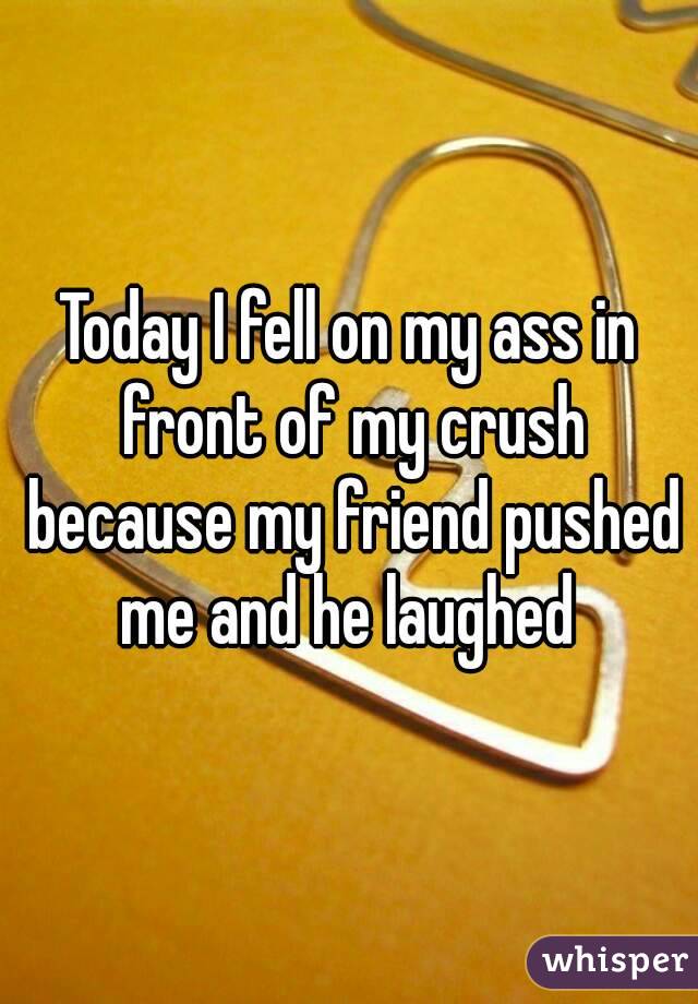 Today I fell on my ass in front of my crush because my friend pushed me and he laughed 