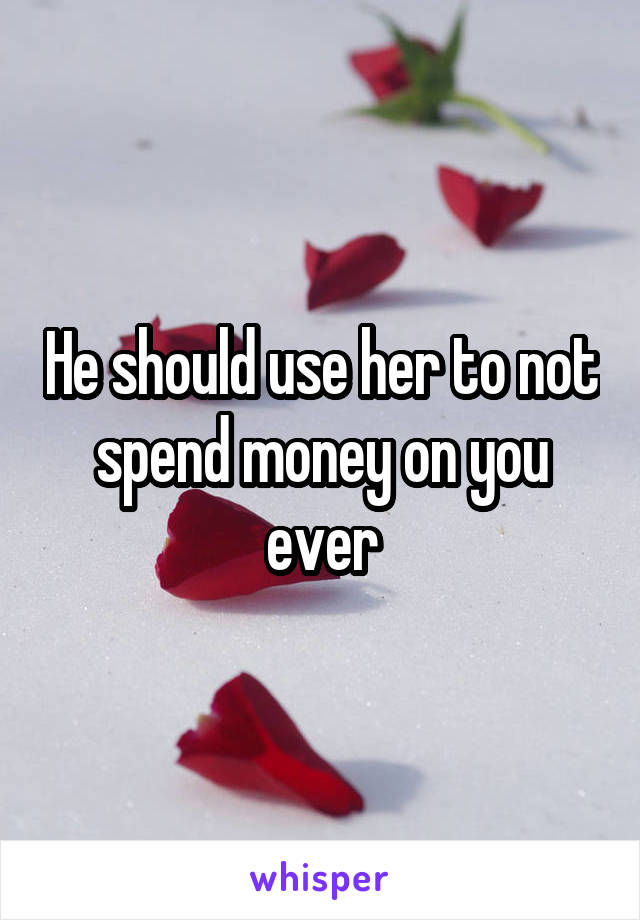 He should use her to not spend money on you ever