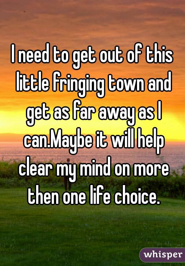 I need to get out of this little fringing town and get as far away as I can.Maybe it will help clear my mind on more then one life choice.