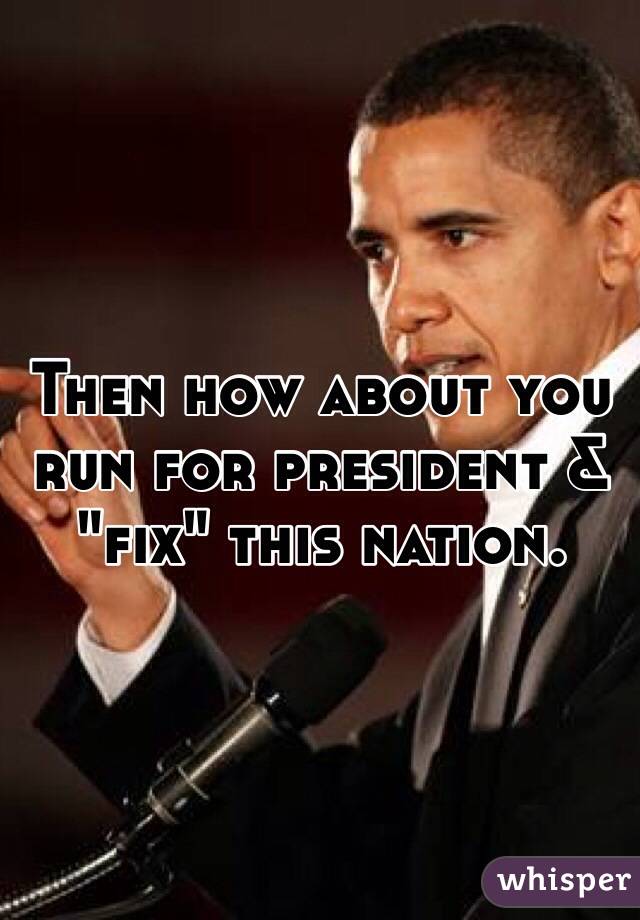 Then how about you run for president & "fix" this nation. 