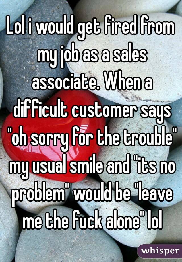 Lol i would get fired from my job as a sales associate. When a difficult customer says "oh sorry for the trouble" my usual smile and "its no problem" would be "leave me the fuck alone" lol