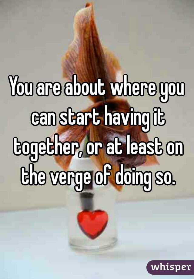You are about where you can start having it together, or at least on the verge of doing so.