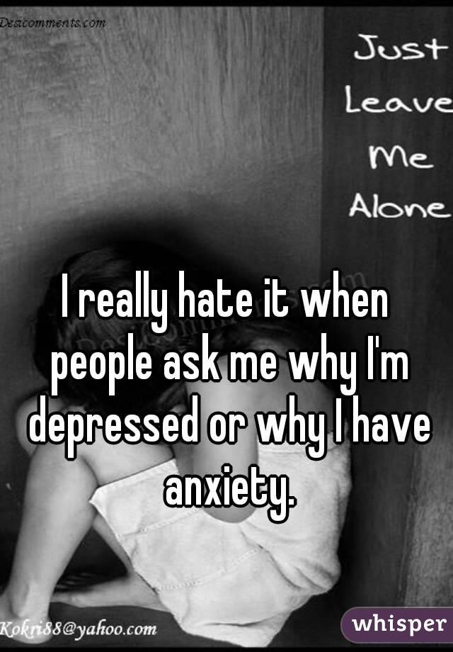 I really hate it when people ask me why I'm depressed or why I have anxiety.