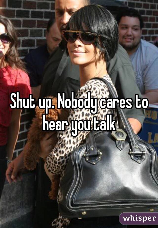 Shut up. Nobody cares to hear you talk