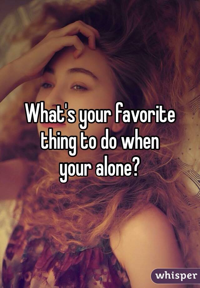 What's your favorite 
thing to do when 
your alone?