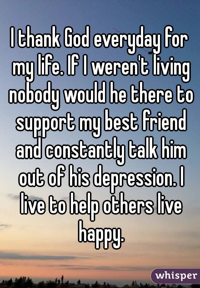 I thank God everyday for my life. If I weren't living nobody would he there to support my best friend and constantly talk him out of his depression. I live to help others live happy.