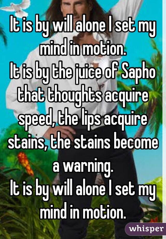 It is by will alone I set my mind in motion. 
It is by the juice of Sapho that thoughts acquire speed, the lips acquire stains, the stains become a warning.
It is by will alone I set my mind in motion. 