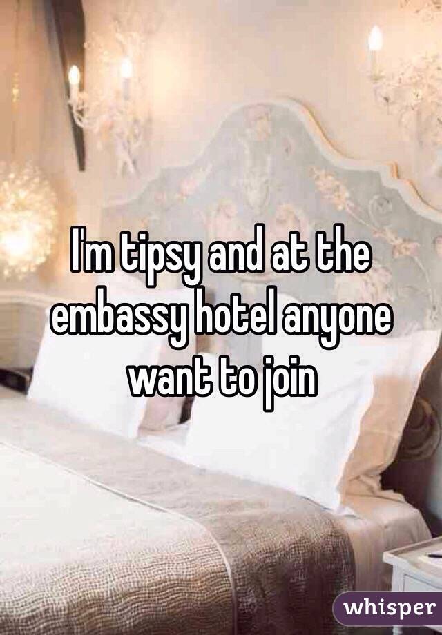 I'm tipsy and at the embassy hotel anyone want to join
