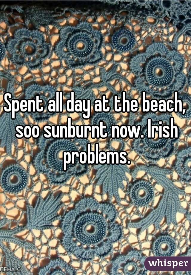 Spent all day at the beach, soo sunburnt now. Irish problems.