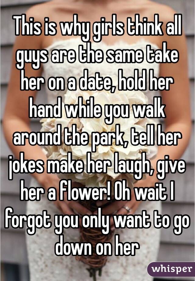 This is why girls think all guys are the same take her on a date, hold her hand while you walk around the park, tell her jokes make her laugh, give her a flower! Oh wait I forgot you only want to go down on her