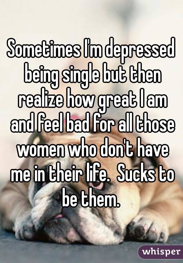 Sometimes I'm depressed being single but then realize how great I am and feel bad for all those women who don't have me in their life.  Sucks to be them. 