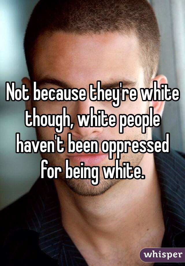 Not because they're white though, white people haven't been oppressed for being white.