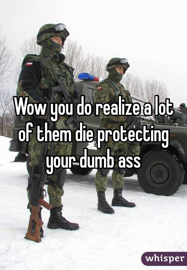 Wow you do realize a lot of them die protecting your dumb ass