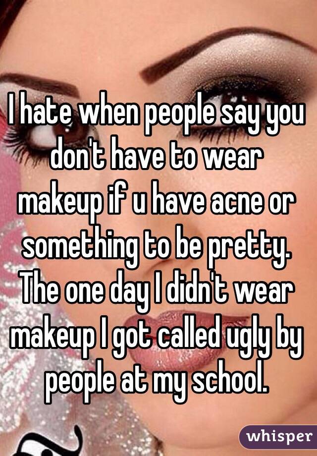 I hate when people say you don't have to wear makeup if u have acne or something to be pretty. The one day I didn't wear makeup I got called ugly by people at my school.