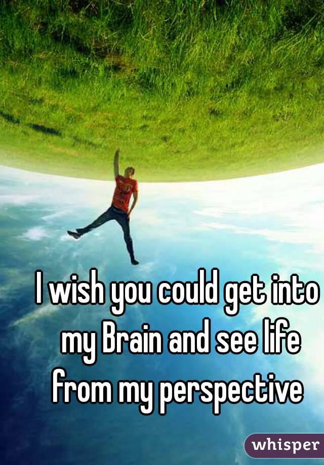 I wish you could get into my Brain and see life from my perspective 