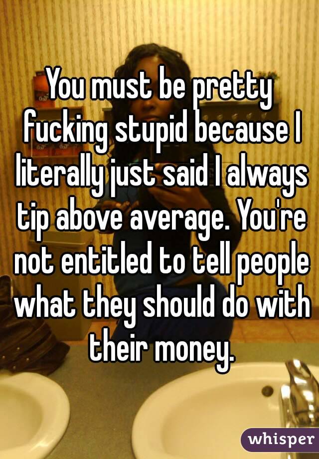 You must be pretty fucking stupid because I literally just said I always tip above average. You're not entitled to tell people what they should do with their money.
