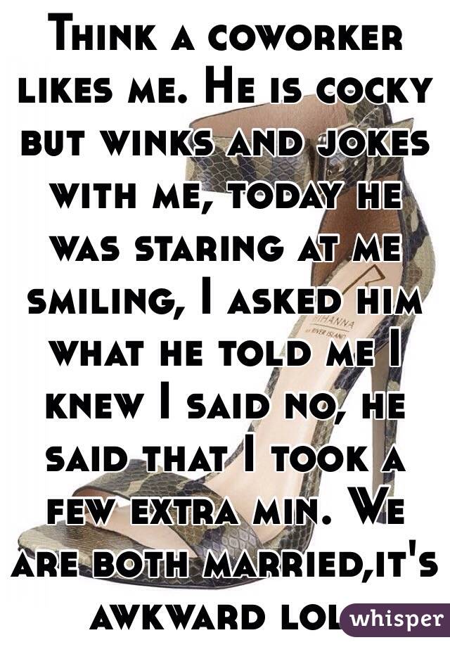 Think a coworker likes me. He is cocky but winks and jokes with me, today he was staring at me smiling, I asked him what he told me I knew I said no, he said that I took a few extra min. We are both married,it's awkward lol. 