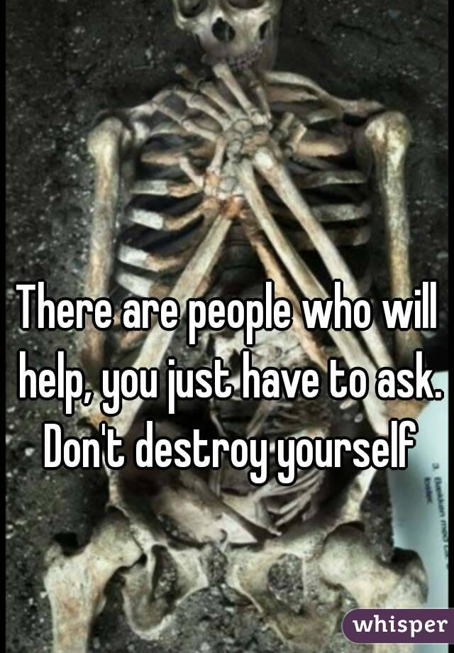 There are people who will help, you just have to ask. Don't destroy yourself