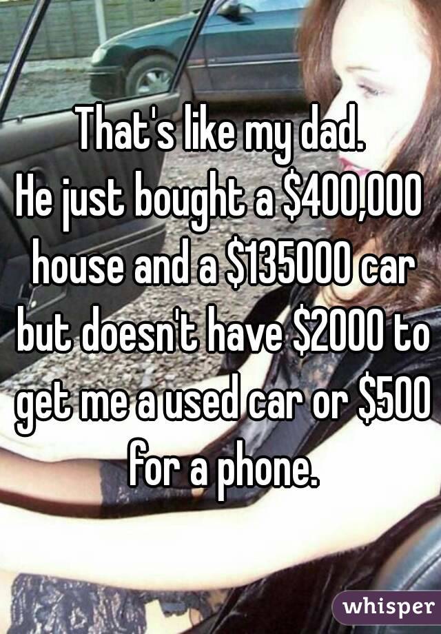 That's like my dad.
He just bought a $400,000 house and a $135000 car but doesn't have $2000 to get me a used car or $500 for a phone.