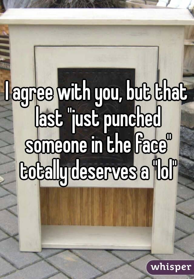 I agree with you, but that last "just punched someone in the face" totally deserves a "lol"