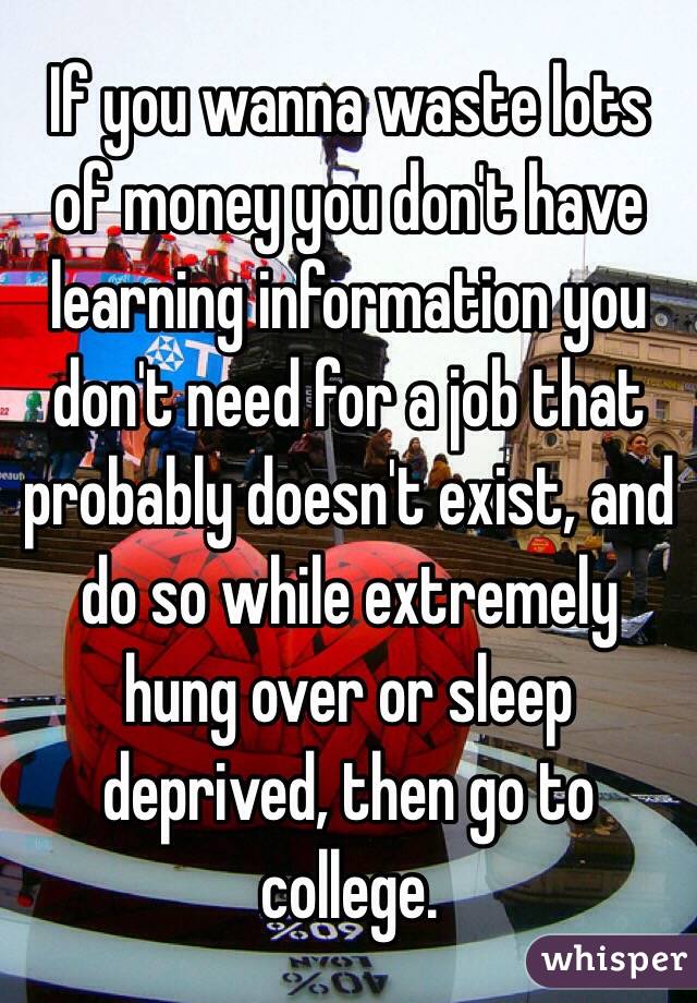 If you wanna waste lots of money you don't have learning information you don't need for a job that probably doesn't exist, and do so while extremely hung over or sleep deprived, then go to college. 