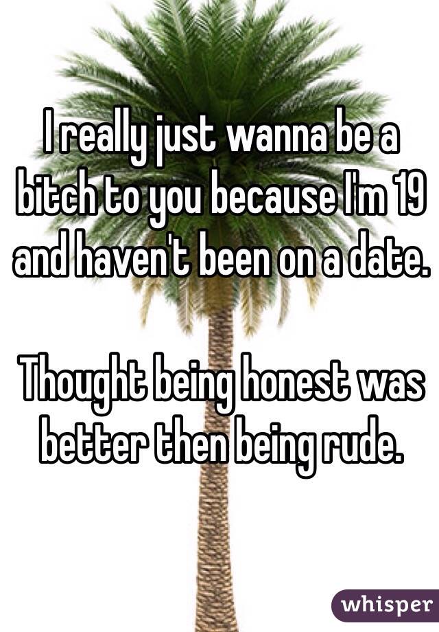 I really just wanna be a bitch to you because I'm 19 and haven't been on a date.

Thought being honest was better then being rude.