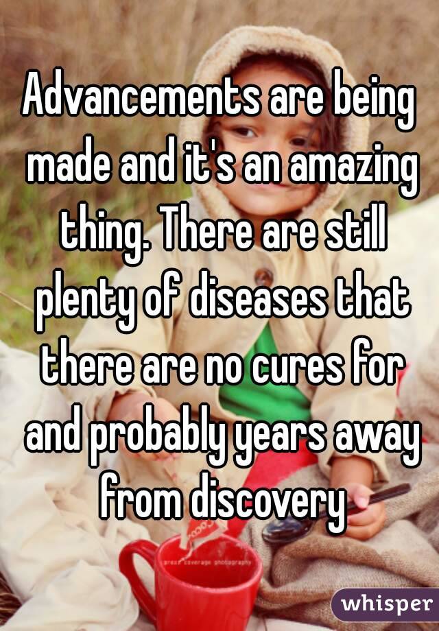 Advancements are being made and it's an amazing thing. There are still plenty of diseases that there are no cures for and probably years away from discovery