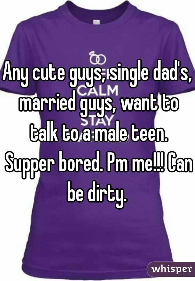 Any cute guys, single dad's, married guys, want to talk to a male teen. Supper bored. Pm me!!! Can be dirty. 