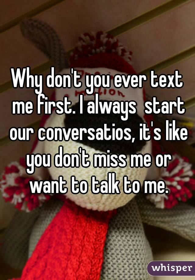Why don't you ever text me first. I always  start our conversatios, it's like you don't miss me or want to talk to me.