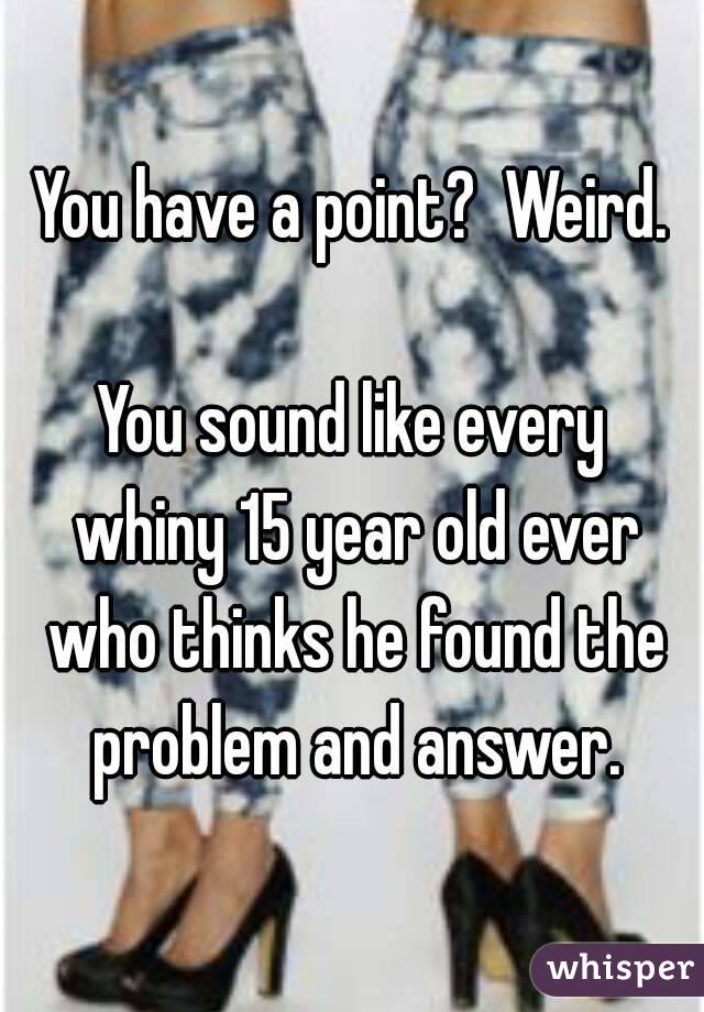 You have a point?  Weird.

You sound like every whiny 15 year old ever who thinks he found the problem and answer.