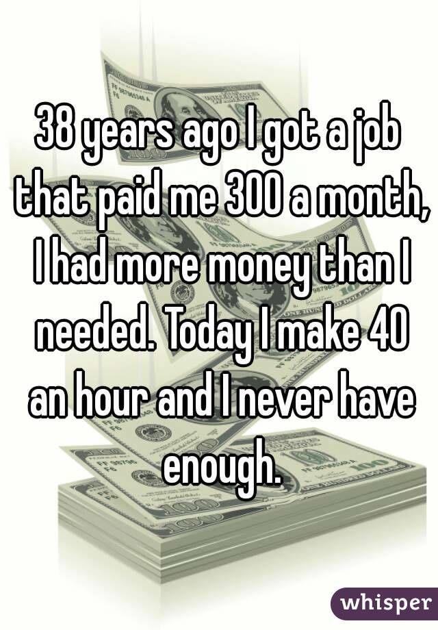 38 years ago I got a job that paid me 300 a month, I had more money than I needed. Today I make 40 an hour and I never have enough.