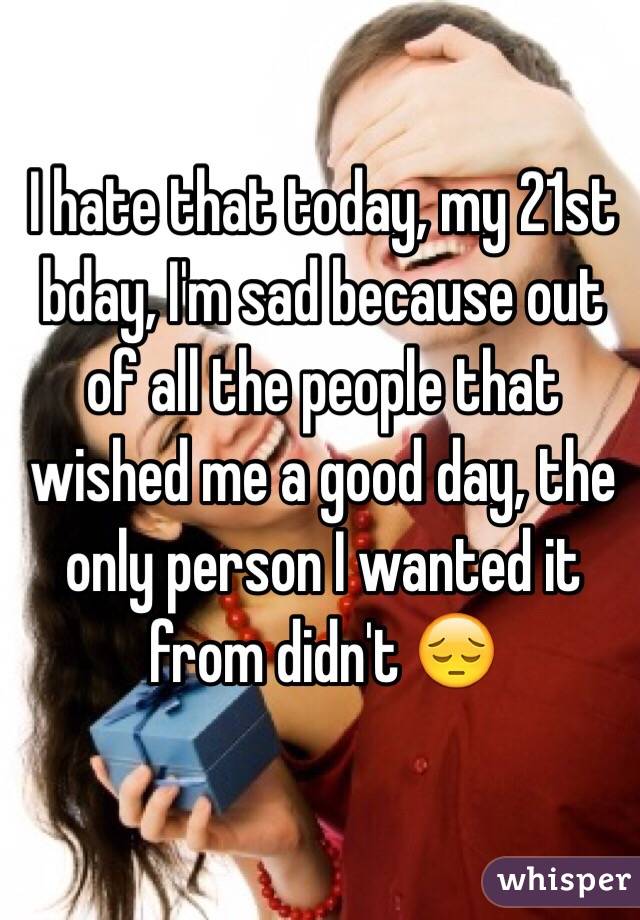 I hate that today, my 21st bday, I'm sad because out of all the people that wished me a good day, the only person I wanted it from didn't 😔