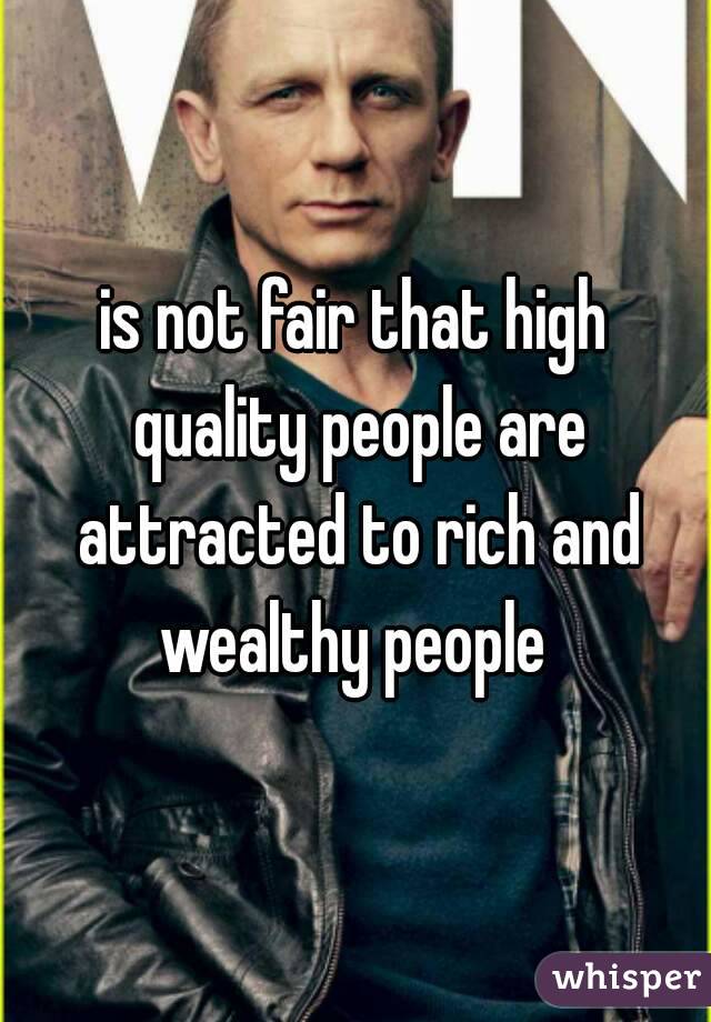 is not fair that high quality people are attracted to rich and wealthy people 