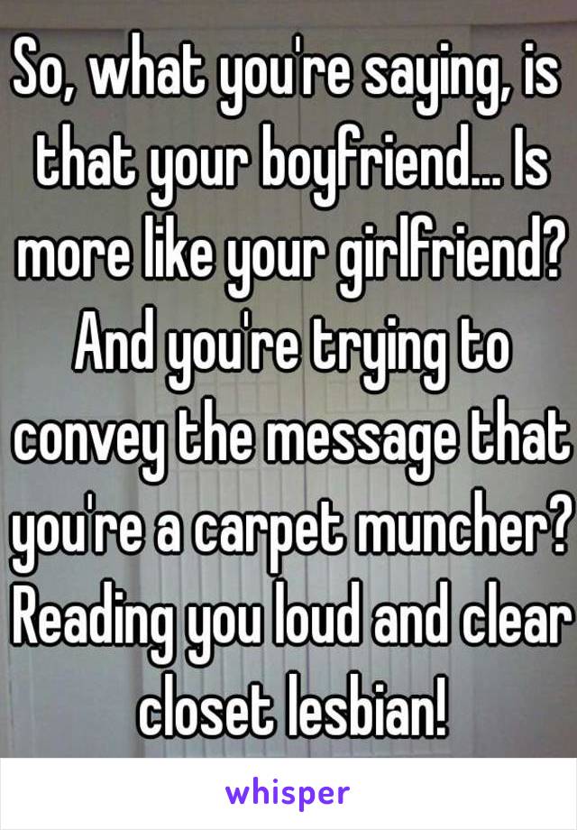 So, what you're saying, is that your boyfriend... Is more like your girlfriend? And you're trying to convey the message that you're a carpet muncher? Reading you loud and clear closet lesbian!