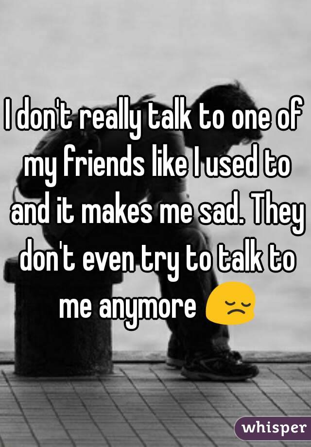 I don't really talk to one of my friends like I used to and it makes me sad. They don't even try to talk to me anymore 😔