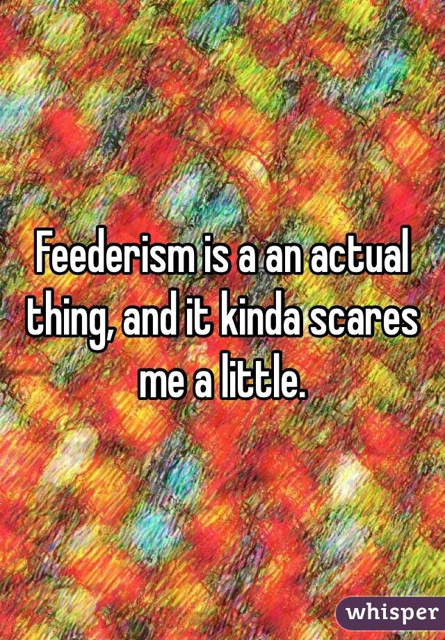Feederism is a an actual thing, and it kinda scares me a little. 