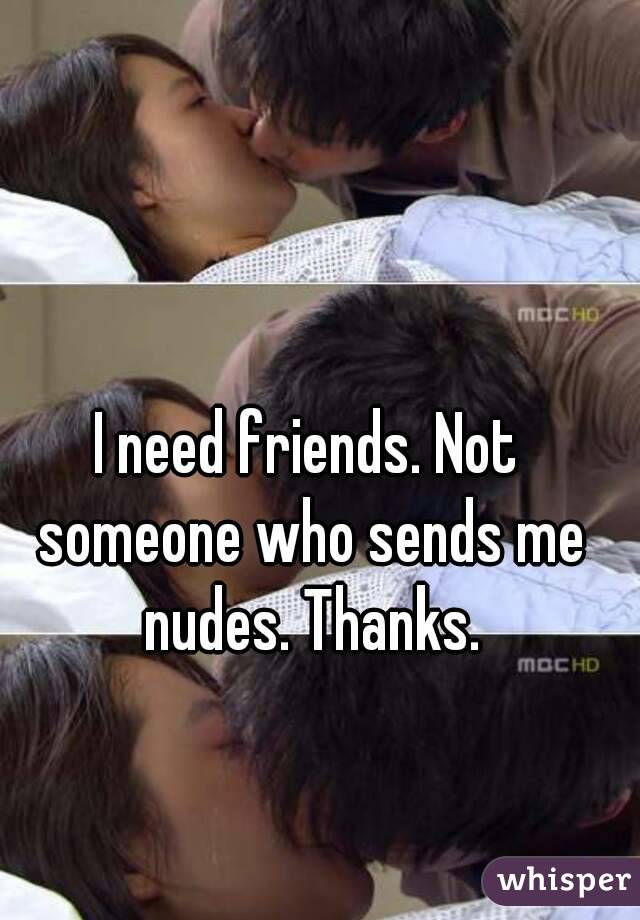 I need friends. Not someone who sends me nudes. Thanks.