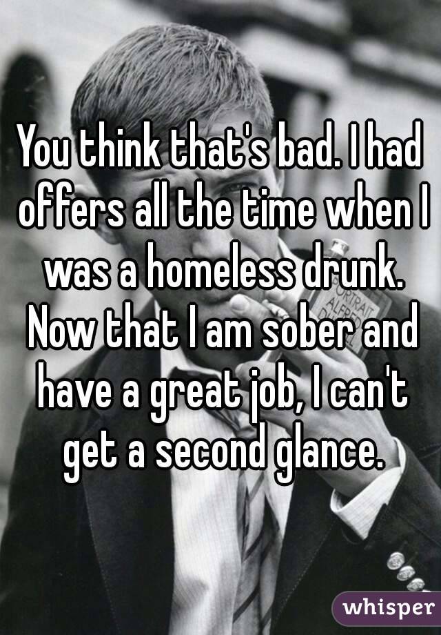 You think that's bad. I had offers all the time when I was a homeless drunk. Now that I am sober and have a great job, I can't get a second glance.